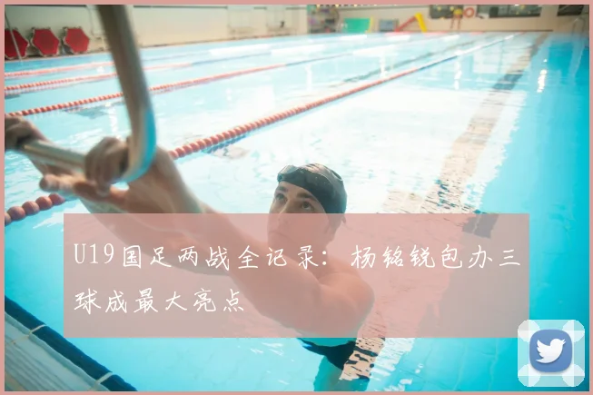 U19国足两战全记录：杨铭锐包办三球成最大亮点
