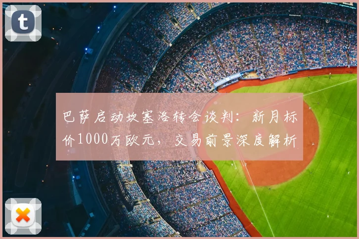 巴萨启动坎塞洛转会谈判：新月标价1000万欧元，交易前景深度解析