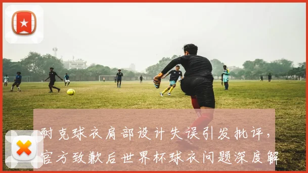 耐克球衣肩部设计失误引发批评，官方致歉后世界杯球衣问题深度解析