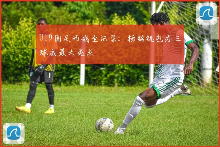 U19国足两战全记录：杨铭锐包办三球成最大亮点
