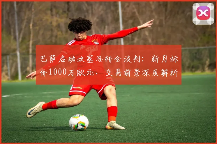 巴萨启动坎塞洛转会谈判：新月标价1000万欧元，交易前景深度解析